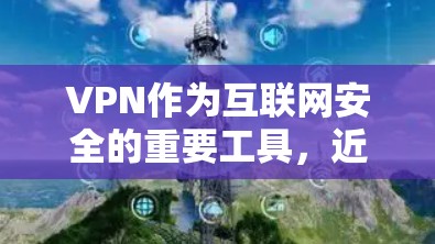 VPN作为互联网安全的重要工具，近年来逐渐受到广泛好评。以下是关于VPN功能全面评测的详细分析，帮助用户更好地了解其特点和适用场景