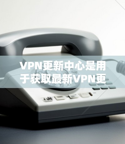 VPN更新中心是用于获取最新VPN更新页面的官方或社区提供的渠道。以下是一些常见的VPN更新中心及其获取方法