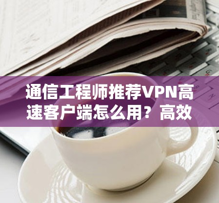 通信工程师推荐VPN高速客户端怎么用？高效通信的必备工具！