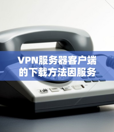 VPN服务器客户端的下载方法因服务器类型和服务提供商而异，以下是一些建议