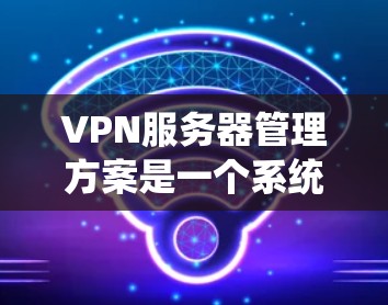 VPN服务器管理方案是一个系统性的过程，涵盖多个方面以确保VPN服务器的安全、高效和安全运行。以下是一个详细的VPN服务器管理方案