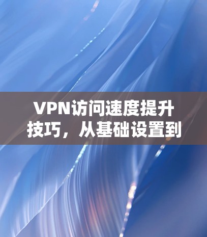 VPN访问速度提升技巧，从基础设置到优化网络配置