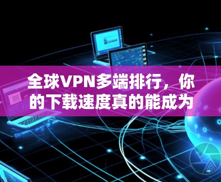 全球VPN多端排行，你的下载速度真的能成为决定因素？