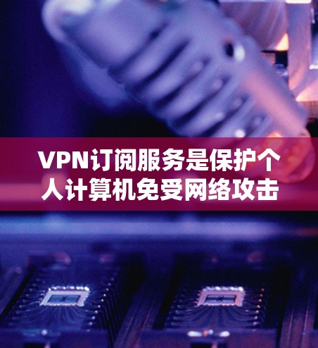 VPN订阅服务是保护个人计算机免受网络攻击的重要手段，通过加密技术隐藏在个人设备中，提供安全的网络环境。以下是对这些服务的详细分析和总结