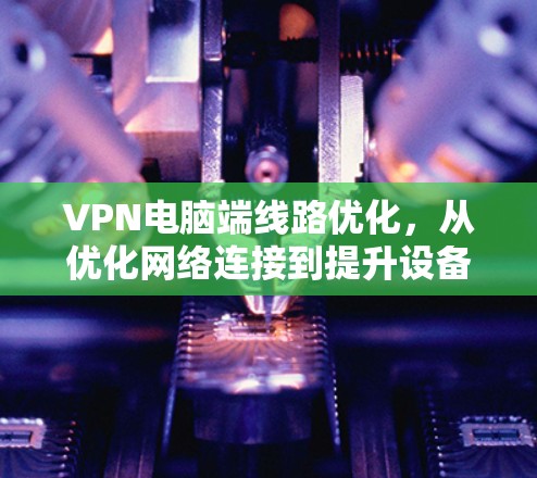 VPN电脑端线路优化，从优化网络连接到提升设备性能