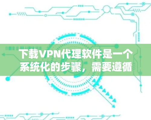 下载VPN代理软件是一个系统化的步骤，需要遵循以下步骤进行
