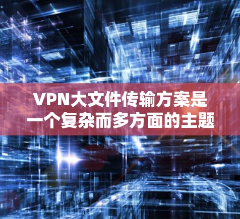 VPN大文件传输方案是一个复杂而多方面的主题，涉及多个关键因素的优化和考虑。以下是一个分步骤的总结和建议，帮助您选择和实现VPN大文件传输