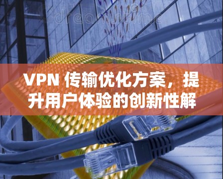 VPN 传输优化方案，提升用户体验的创新性解决方案