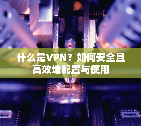 什么是VPN？如何安全且高效地配置与使用