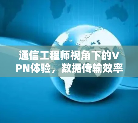 通信工程师视角下的VPN体验，数据传输效率与安全防护的深度探索