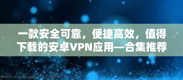 一款安全可靠，便捷高效，值得下载的安卓VPN应用—合集推荐