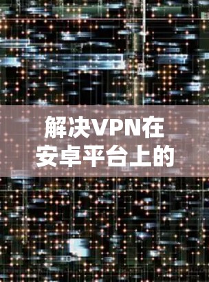 解决VPN在安卓平台上的问题，可以按照以下步骤进行