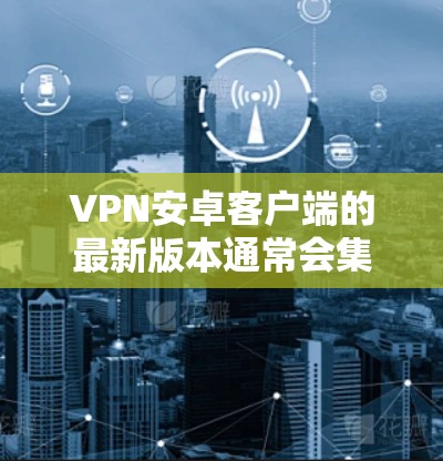VPN安卓客户端的最新版本通常会集成多种安全性措施、多平台支持、实时监控功能以及优化的用户体验。以下是一些常见的VPN客户端版本及其特点