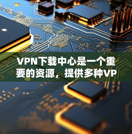 VPN下载中心是一个重要的资源，提供多种VPN服务和平台供用户下载。以下是关于VPN下载中心的一些关键信息和建议