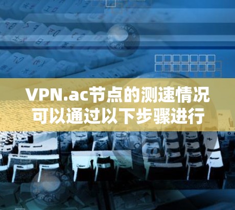 VPN.ac节点的测速情况可以通过以下步骤进行评估