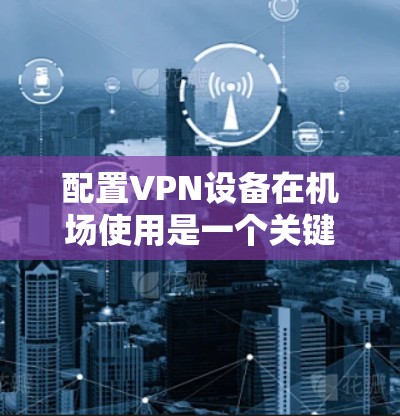 配置VPN设备在机场使用是一个关键步骤，确保数据安全和正常连接。以下是详细的步骤指南