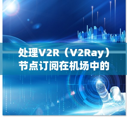 处理V2R（V2Ray）节点订阅在机场中的配置，是一个复杂但重要的步骤。以下是一个有条理的解决方案，涵盖了V2R网络在机场中的应用和配置
