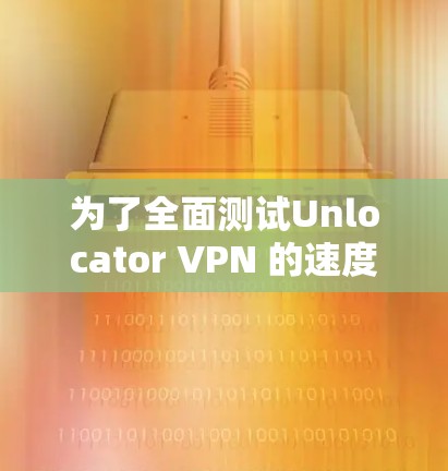 为了全面测试Unlocator VPN 的速度，以下是详细的步骤和可能遇到的问题及解决方案