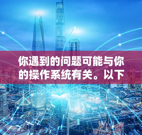 你遇到的问题可能与你的操作系统有关。以下是详细的解决方案